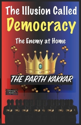 The Illusion Called Democracy The Enemy at Home: It is time you believed everything I have to say by Kakkar, The Parth