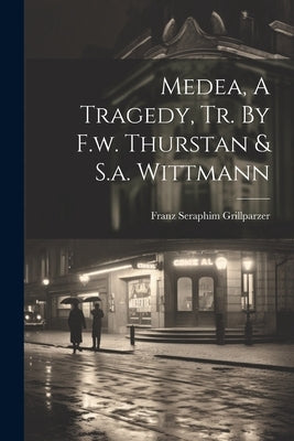 Medea, A Tragedy, Tr. By F.w. Thurstan & S.a. Wittmann by Grillparzer, Franz Seraphim