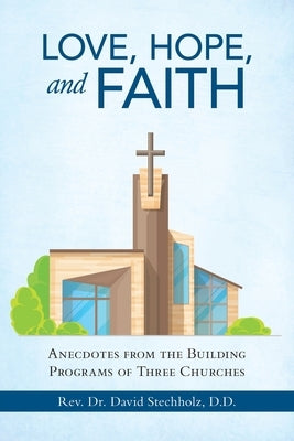 Love, Hope, and Faith: Anecdotes from the Building Programs of Three Churches by Stechholz D. D., David