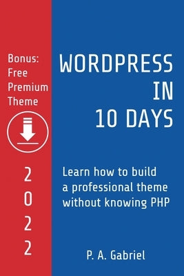 WordPress in 10 Days - 2022 Edition: Learn How to Build a Professional Theme without Knowing PHP by Gabriel, P. A.