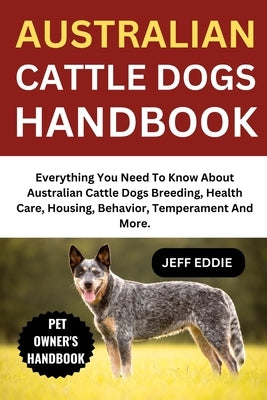 Australian Cattle Dogs Handbook: Everything You Need To Know About Australian Cattle Dogs Breeding, Health Care, Housing, Behavior, Temperament And Mo by Eddie, Jeff