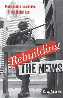 Rebuilding the News: Metropolitan Journalism in the Digital Age by Anderson, C. W.