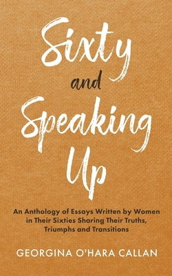 Sixty and Speaking Up: An Anthology of Essays Written by Women in their Sixties Sharing their Truths, Triumphs and Transitions by O'Hara Callan, Georgina