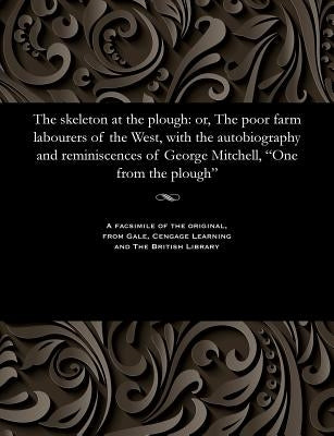 The Skeleton at the Plough: Or, the Poor Farm Labourers of the West, with the Autobiography and Reminiscences of George Mitchell, One from the Plough by Mitchell, George