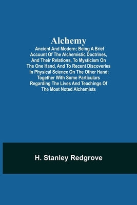 Alchemy: Ancient and Modern; Being a Brief Account of the Alchemistic Doctrines, and Their Relations, to Mysticism on the One H by Stanley Redgrove, H.