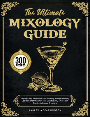 The Ultimate Mixology Guide: Step-by-Step Instructions to Craft Easy, Budget-Friendly Cocktails That Will Wow Your Guests Every Time. From Classics to by McCarrington, Andrew