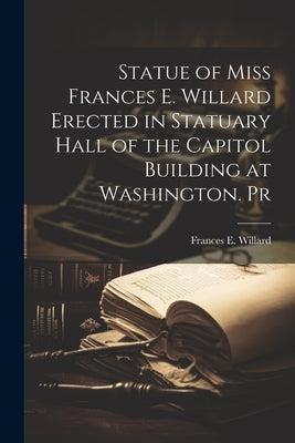 Statue of Miss Frances E. Willard Erected in Statuary Hall of the Capitol Building at Washington. Pr by Willard, Frances E.