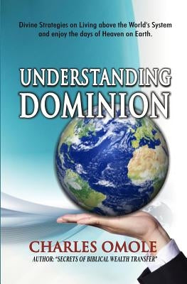 Understanding Dominion: Divine Strategies on Living above the World's system and living the days of heaven on earth. by Omole, Charles