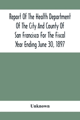 Report Of The Health Depatment Of The City And County Of San Francisco For The Fiscal Year Ending June 30, 1897 by Unknown