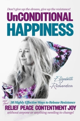 Unconditional Happiness: 38 Highly Effective Ways to Release Resistance, and help you find relief, peace, contentment & joy without anyone or a by Richardson, Elizabeth