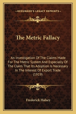 The Metric Fallacy: An Investigation Of The Claims Made For The Metric System And Especially Of The Claim That Its Adoption Is Necessary I by Halsey, Frederick