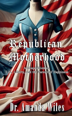 Republican Motherhood: A Disquisition on Life, Liberty, and the Pursuit of Happiness by Wiles, Amanda