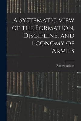 A Systematic View of the Formation, Discipline, and Economy of Armies by Jackson, Robert