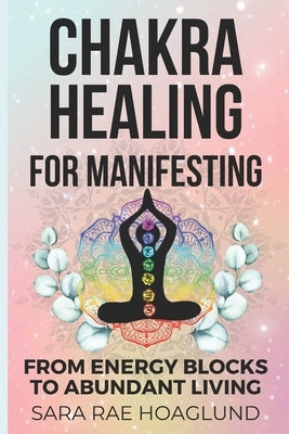 Chakra Healing For Manifesting: From Energy Blockages to Abundant Living by Hoaglund, Sara Rae