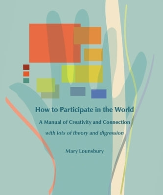 How to Participate in the World: A Manual of Creativity and Connection with Lots of Theory and Digression by Lounsbury, Mary