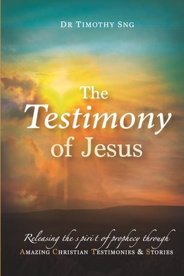 The Testimony of Jesus: Releasing the spirit of prophecy through Amazing Christian Testimonies & Stories by Sng, Timothy
