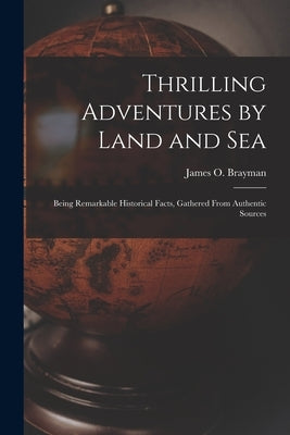 Thrilling Adventures by Land and Sea: Being Remarkable Historical Facts, Gathered from Authentic Sources by Brayman, James O.