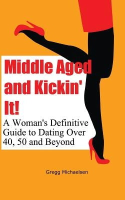 Middle Aged and Kickin' It!: A Woman's Definitive Guide to Dating Over 40, 50 and Beyond by Michaelsen, Gregg