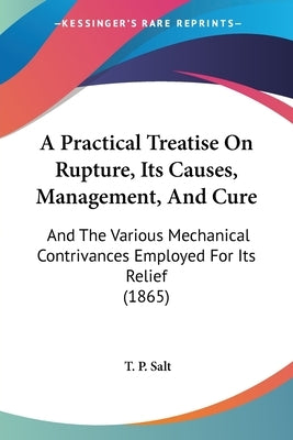 A Practical Treatise On Rupture, Its Causes, Management, And Cure: And The Various Mechanical Contrivances Employed For Its Relief (1865) by Salt, T. P.