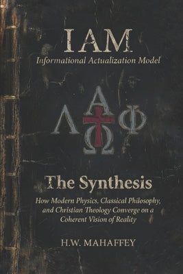 (IAM) Informational Actualization Model: The Synthesis: How Modern Physics, Classical Philosophy, and Christian Theology Converge on a Coherent Vision by Mahaffey, H. W.