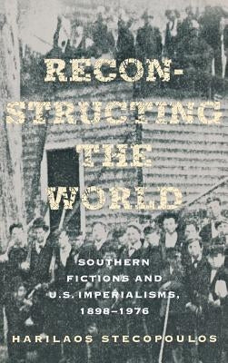 Reconstructing the World: Southern Fictions and U.S. Imperialisms, 1898-1976 by Stecopoulos, Harilaos