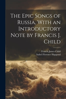 The Epic Songs of Russia, With an Introductory Note by Francis J. Child by Child, Francis James
