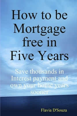How to be Mortgage free in Five Years by D'Souza, Flavia