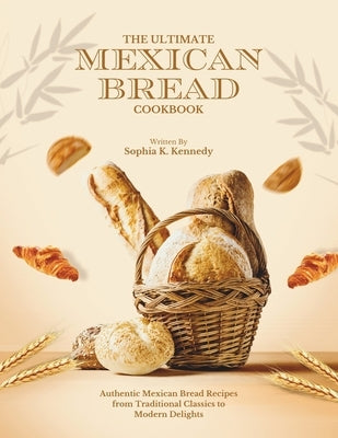 The Ultimate Mexican Bread Cookbook: Authentic Mexican Bread Recipes from Traditional Classics to Modern Delights by K. Kennedy, Sophia