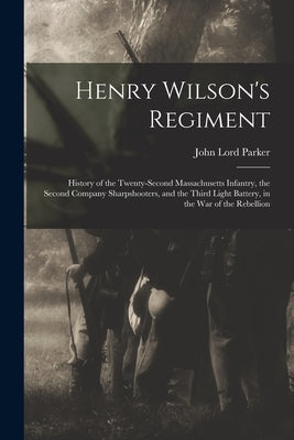 Henry Wilson's Regiment: History of the Twenty-Second Massachusetts Infantry, the Second Company Sharpshooters, and the Third Light Battery, in by Parker, John Lord