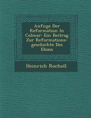Anf Nge Der Reformation in Colmar: Ein Beitrag Zur Reformations-Geschichte Des Elsass by Rocholl, Heinrich