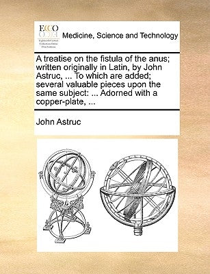 A Treatise on the Fistula of the Anus; Written Originally in Latin, by John Astruc, ... to Which Are Added; Several Valuable Pieces Upon the Same Subj by Astruc, John