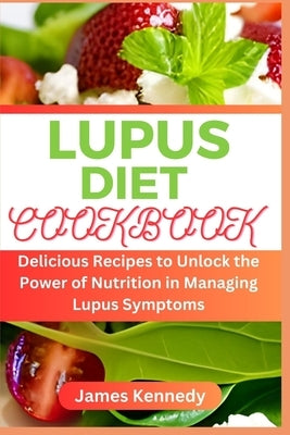 Lupus Diet Cookbook: Delicious Recipes to Unlock the Power of Nutrition in Managing Lupus Symptoms by Kennedy, James