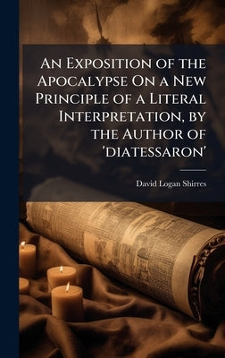 An Exposition of the Apocalypse On a New Principle of a Literal Interpretation, by the Author of 'diatessaron' by Shirres, David Logan