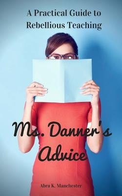 Ms. Danner's Advice: A Practical Guide to Rebellious Teaching by Manchester, Abra K.