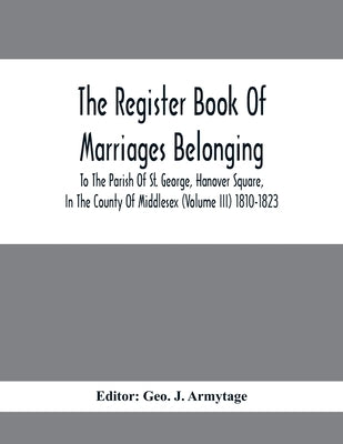 The Register Book Of Marriages Belonging To The Parish Of St. George, Hanover Square, In The County Of Middlesex (Volume III) 1810-1823 by J. Armytage, Geo