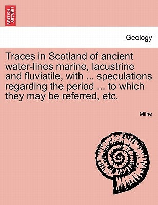 Traces in Scotland of Ancient Water-Lines Marine, Lacustrine and Fluviatile, with ... Speculations Regarding the Period ... to Which They May Be Refer by Milne, Kieran