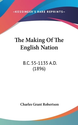 The Making Of The English Nation: B.C. 55-1135 A.D. (1896) by Robertson, Charles Grant