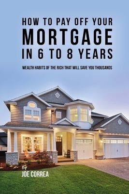 How to pay off your mortgage in 6 to 8 years: Wealth habits of the rich that will save you thousands by Correa, Joe