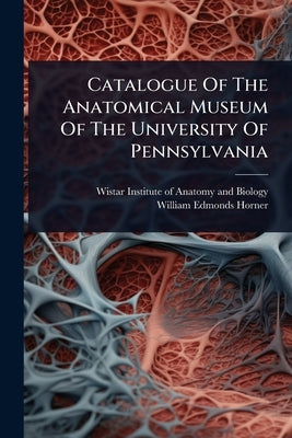 Catalogue Of The Anatomical Museum Of The University Of Pennsylvania by Wistar Institute of Anatomy and Biology