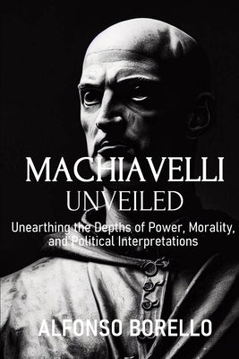 Machiavelli Unveiled: Unearthing the Depths of Power, Morality, and Political Interpretations by Borello, Alfonso