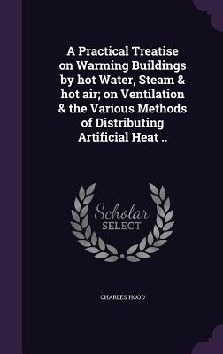 A Practical Treatise on Warming Buildings by hot Water, Steam & hot air; on Ventilation & the Various Methods of Distributing Artificial Heat .. by Hood, Charles