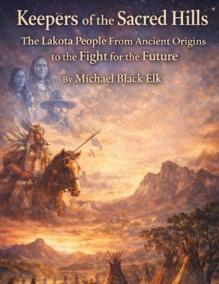 Keepers of the Sacred Hills: The Lakota People: From Ancient Origins to the Fight for the Future by Black Elk, Michael