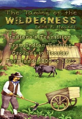 The Taming of the Wilderness: Indiana's Transition From Indian Hunting Grounds to Hoosier Farmland: 1800 to 1875 by Hesser, Leon F.