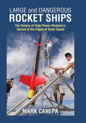 Large and Dangerous Rocket Ships: The History of High-Power Rocketry's Ascent to the Edges of Outer Space by Canepa, Mark