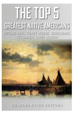 The Top 5 Greatest Native Americans: Sitting Bull, Crazy Horse, Geronimo, Tecumseh, and Chief Joseph by Charles River