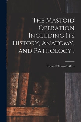 The Mastoid Operation Including Its History, Anatomy, and Pathology by Allen, Samuel Ellsworth 1864-1925