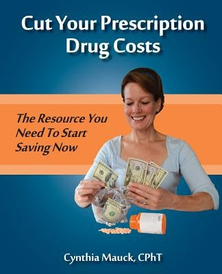 Cut Your Prescription Drug Costs: The Rescource You Need To Start Saving Now by Mauck, Cynthia