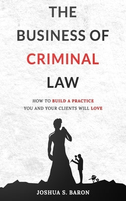 The Business of Criminal Law: How to Build a Criminal Defense Practice You and Your Clients Will Love by Baron, Joshua S.