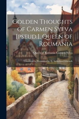 Golden Thoughts of Carmen Sylva [pseud.], Queen of Roumania: Translated by Permission by H. Sutherland Edwards by Carmen Sylva, Queen Of Rumania