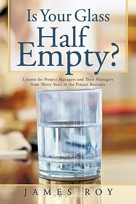 Is Your Glass Half Empty?: Lessons for Project Managers and Their Managers from Thirty Years in the Project Business by Roy, James